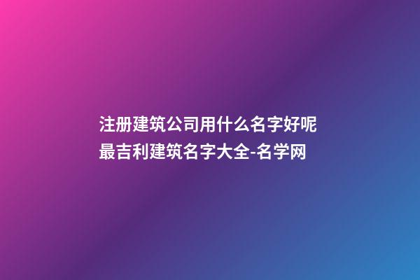 注册建筑公司用什么名字好呢 最吉利建筑名字大全-名学网
